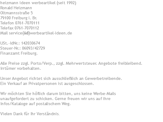 heizmann ideen werbeartikel (seit 1992) Ronald Heizmann Oltmannsstraße 5 79100 Freiburg i. Br. Telefon 0761-7070111 Telefax 0761-7070112 Mail service(äd)werbeartikel-ideen.de USt.-IdNr.: 142030674 Steuer-Nr.: 06093/42729 Finanzamt Freiburg. Alle Preise zzgl. Porto/Verp., zzgl. Mehrwertsteuer. Angebote freibleibend. Irrtümer vorbehalten. Unser Angebot richtet sich ausschließlich an Gewerbetreibende. Ein Verkauf an Privatpersonen ist ausgeschlossen. Wir möchten Sie höflich darum bitten, uns keine Werbe-Mails unaufgefordert zu schicken. Gerne freuen wir uns auf ihre Infos/Kataloge auf postalischem Weg. Vielen Dank für Ihr Verständnis.