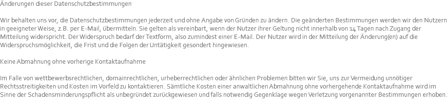 Änderungen dieser Datenschutzbestimmungen Wir behalten uns vor, die Datenschutzbestimmungen jederzeit und ohne Angabe von Gründen zu ändern. Die geänderten Bestimmungen werden wir den Nutzern in geeigneter Weise, z.B. per E-Mail, übermitteln. Sie gelten als vereinbart, wenn der Nutzer ihrer Geltung nicht innerhalb von 14 Tagen nach Zugang der Mitteilung widerspricht. Der Widerspruch bedarf der Textform, also zumindest einer E-Mail. Der Nutzer wird in der Mitteilung der Änderung(en) auf die Widerspruchsmöglichkeit, die Frist und die Folgen der Untätigkeit gesondert hingewiesen. Keine Abmahnung ohne vorherige Kontaktaufnahme Im Falle von wettbewerbsrechtlichen, domainrechtlichen, urheberrechtlichen oder ähnlichen Problemen bitten wir Sie, uns zur Vermeidung unnötiger Rechtsstreitigkeiten und Kosten im Vorfeld zu kontaktieren. Sämtliche Kosten einer anwaltlichen Abmahnung ohne vorhergehende Kontaktaufnahme wird im Sinne der Schadensminderungspflicht als unbegründet zurückgewiesen und falls notwendig Gegenklage wegen Verletzung vorgenannter Bestimmungen erhoben. 